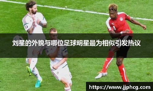 刘星的外貌与哪位足球明星最为相似引发热议