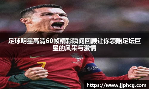 足球明星高清60帧精彩瞬间回顾让你领略足坛巨星的风采与激情
